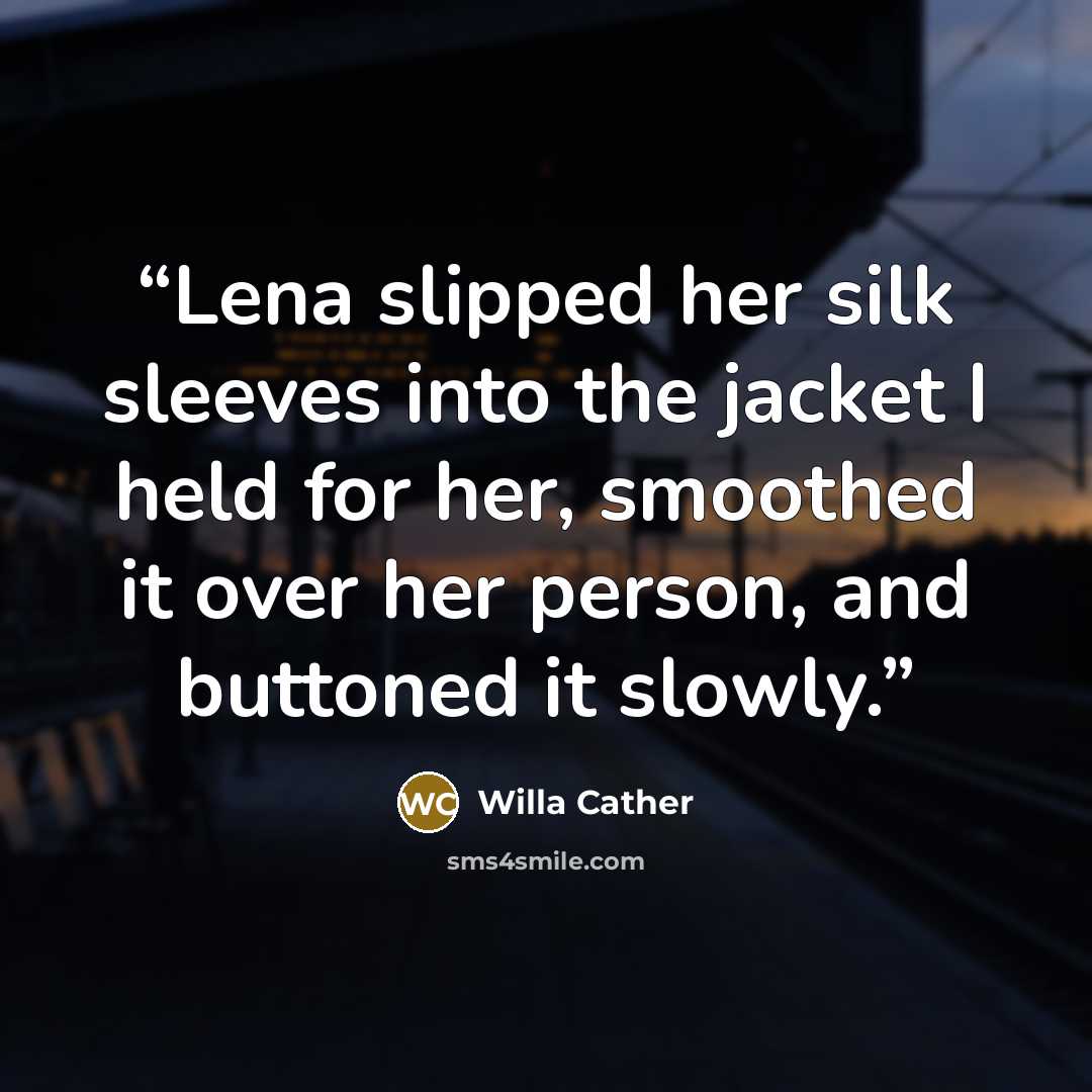 “Lena slipped her silk sleeves into the jacket I held for her, smoothed it over her person, and buttoned it slowly.” quote by Willa Cather