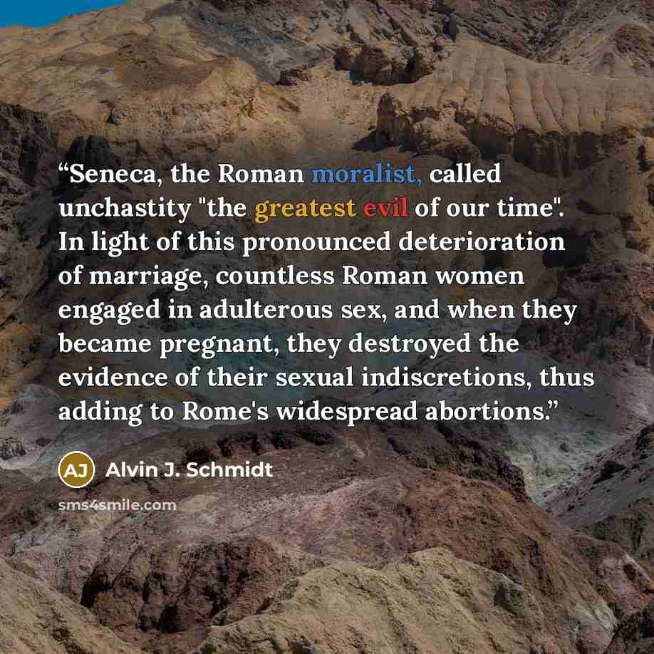 “Seneca, the Roman moralist, called unchastity "the greatest evil of our time". In light of this pronounced deterioration of marriage, countless Roman women engaged in adulterous sex, and when they became pregnant, they destroyed the evidence of their sexual indiscretions, thus adding to Rome's…” quote by Alvin J. Schmidt
