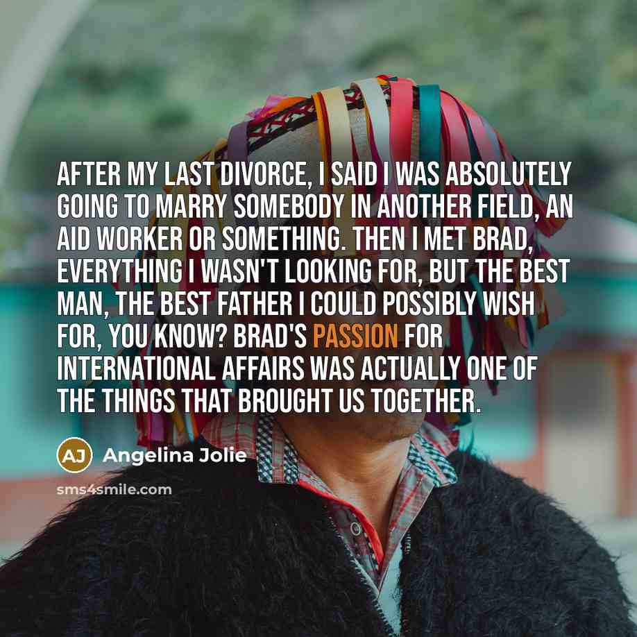 “After my last divorce, I said I was absolutely going to marry somebody in another field, an aid worker or something. Then I met Brad, everything I wasn't looking for, but the best man, the best father I could possibly wish for, you know? Brad's passion for international affairs was actually one of…” quote by Angelina Jolie