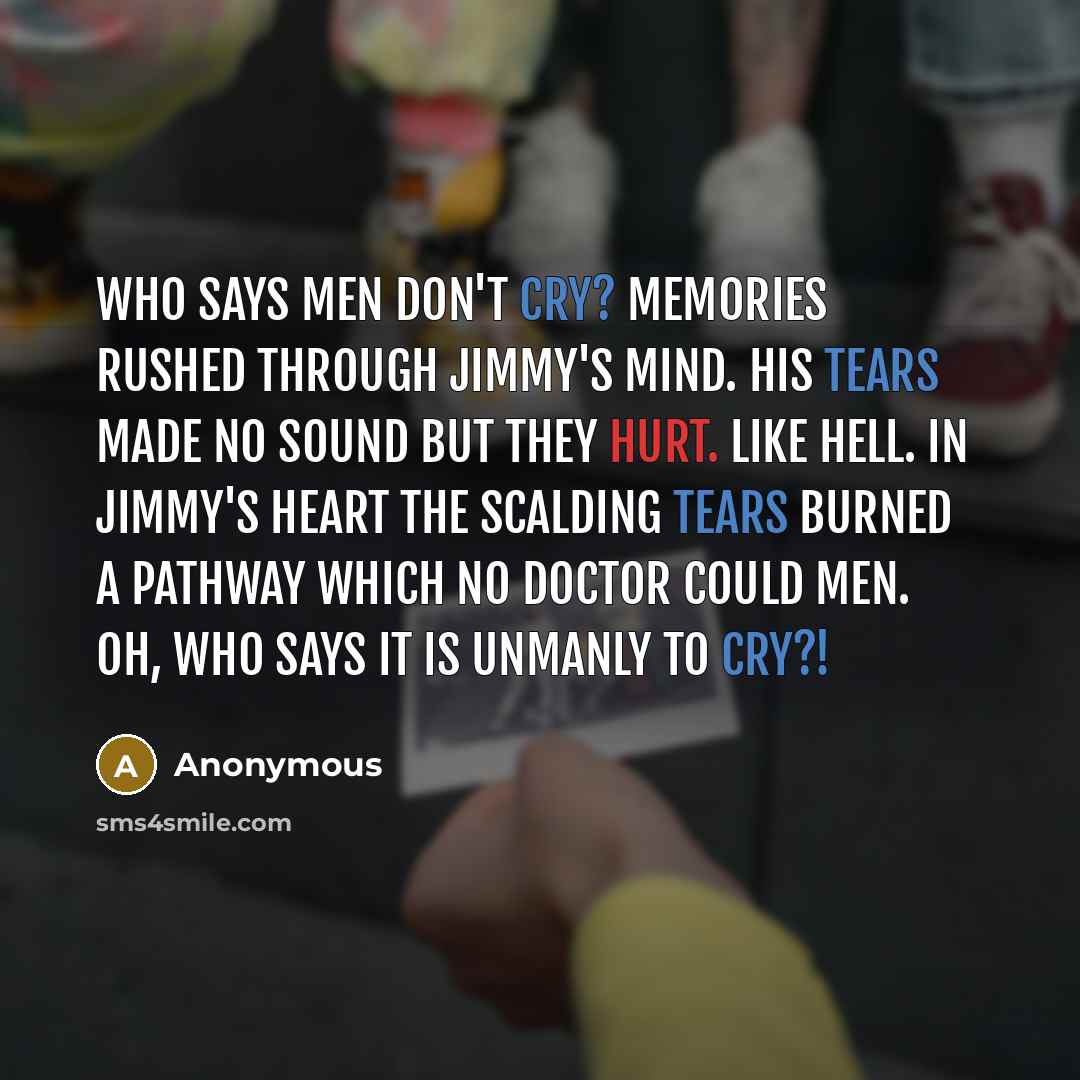 “Who says men don't cry? Memories rushed through Jimmy's mind. His tears made no sound but they hurt. Like hell. In Jimmy's heart the scalding tears burned a pathway which no doctor could men. Oh, who says it is unmanly to cry?!” quote by Anonymous