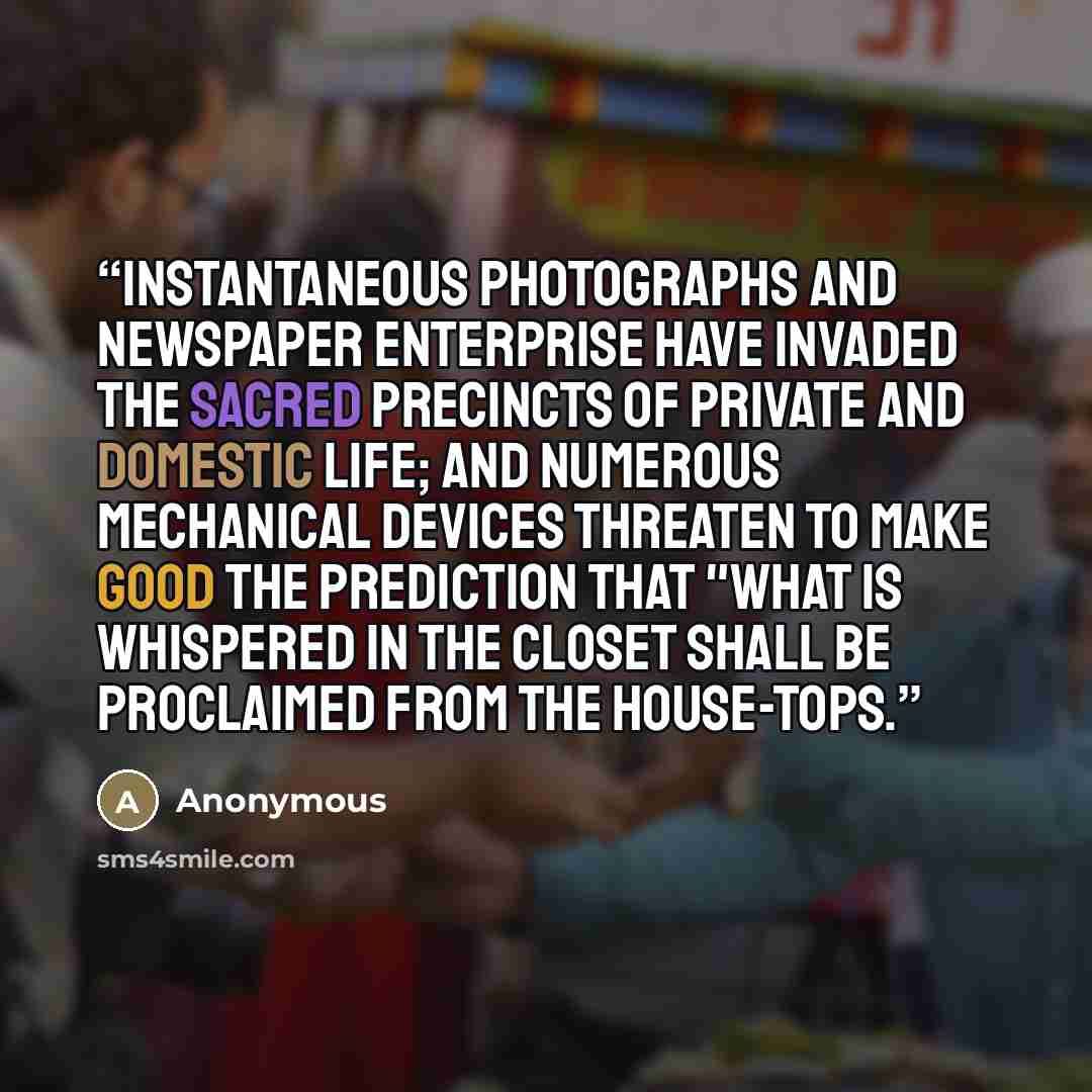 “Instantaneous photographs and newspaper enterprise have invaded the sacred precincts of private and domestic life; and numerous mechanical devices threaten to make good the prediction that "what is whispered in the closet shall be proclaimed from the house-tops.” quote by Anonymous