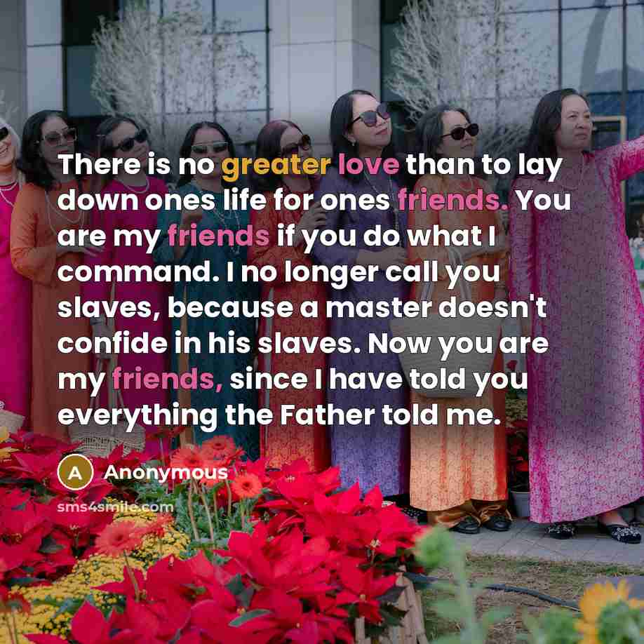 “There is no greater love than to lay down ones life for ones friends. You are my friends if you do what I command. I no longer call you slaves, because a master doesn't confide in his slaves. Now you are my friends, since I have told you everything the Father told me.” quote by Anonymous