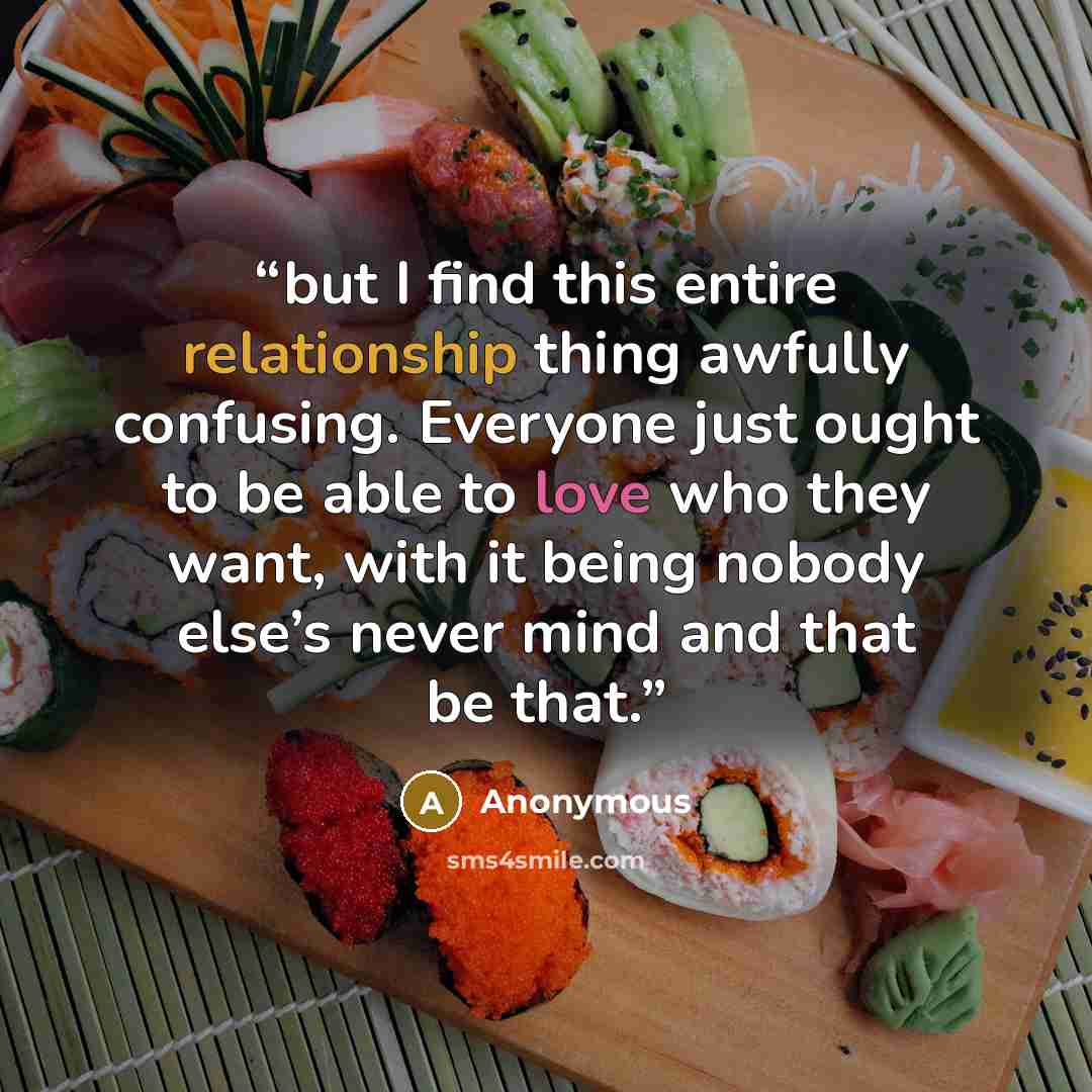 “but I find this entire relationship thing awfully confusing. Everyone just ought to be able to love who they want, with it being nobody else’s never mind and that be that.” quote by Anonymous