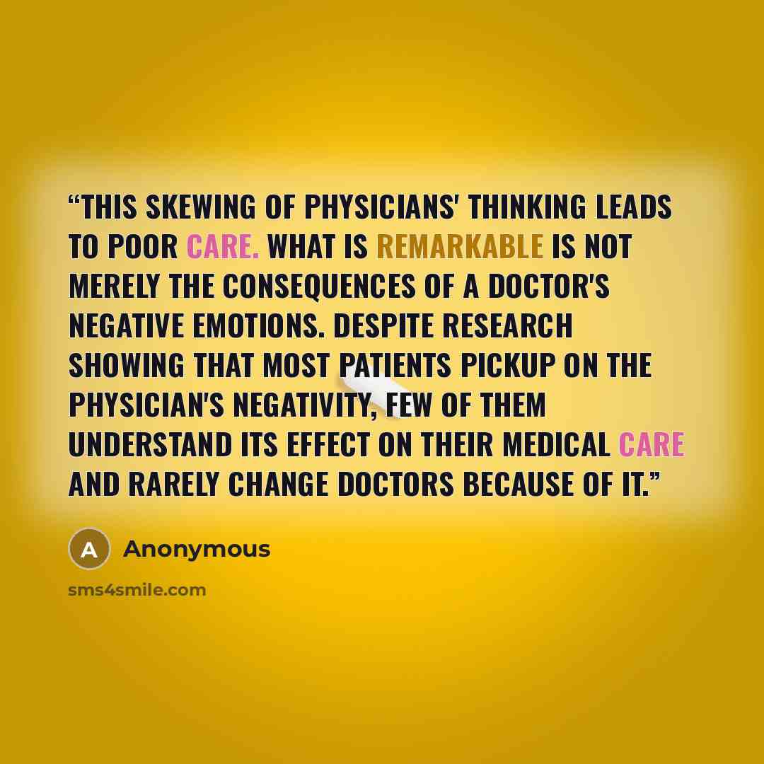 “This skewing of physicians' thinking leads to poor care. What is remarkable is not merely the consequences of a doctor's negative emotions. Despite research showing that most patients pickup on the physician's negativity, few of them understand its effect on their medical care and rarely change…” quote by Anonymous
