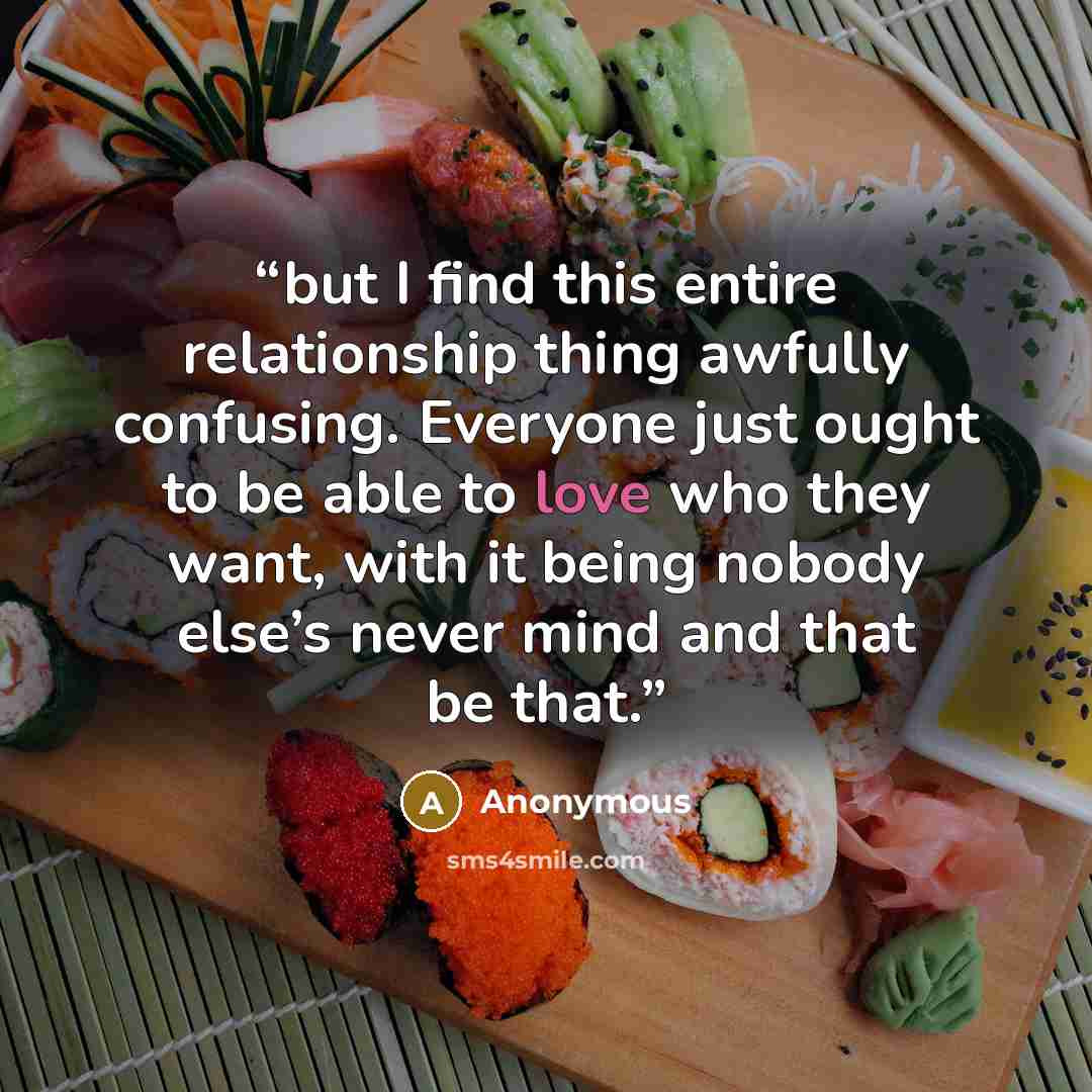 “but I find this entire relationship thing awfully confusing. Everyone just ought to be able to love who they want, with it being nobody else’s never mind and that be that.” quote by Anonymous