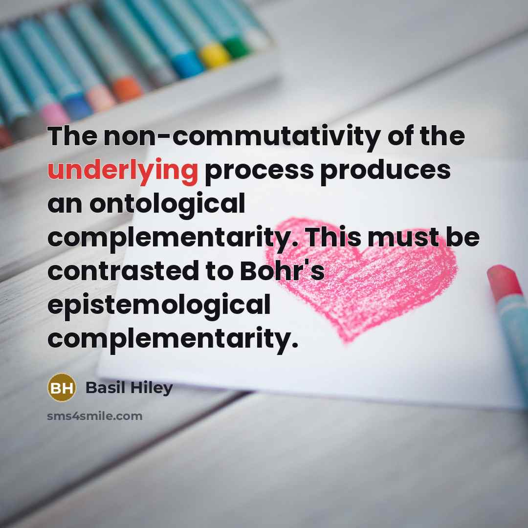 “The non-commutativity of the underlying process produces an ontological complementarity. This must be contrasted to Bohr's epistemological complementarity.” quote by Basil Hiley