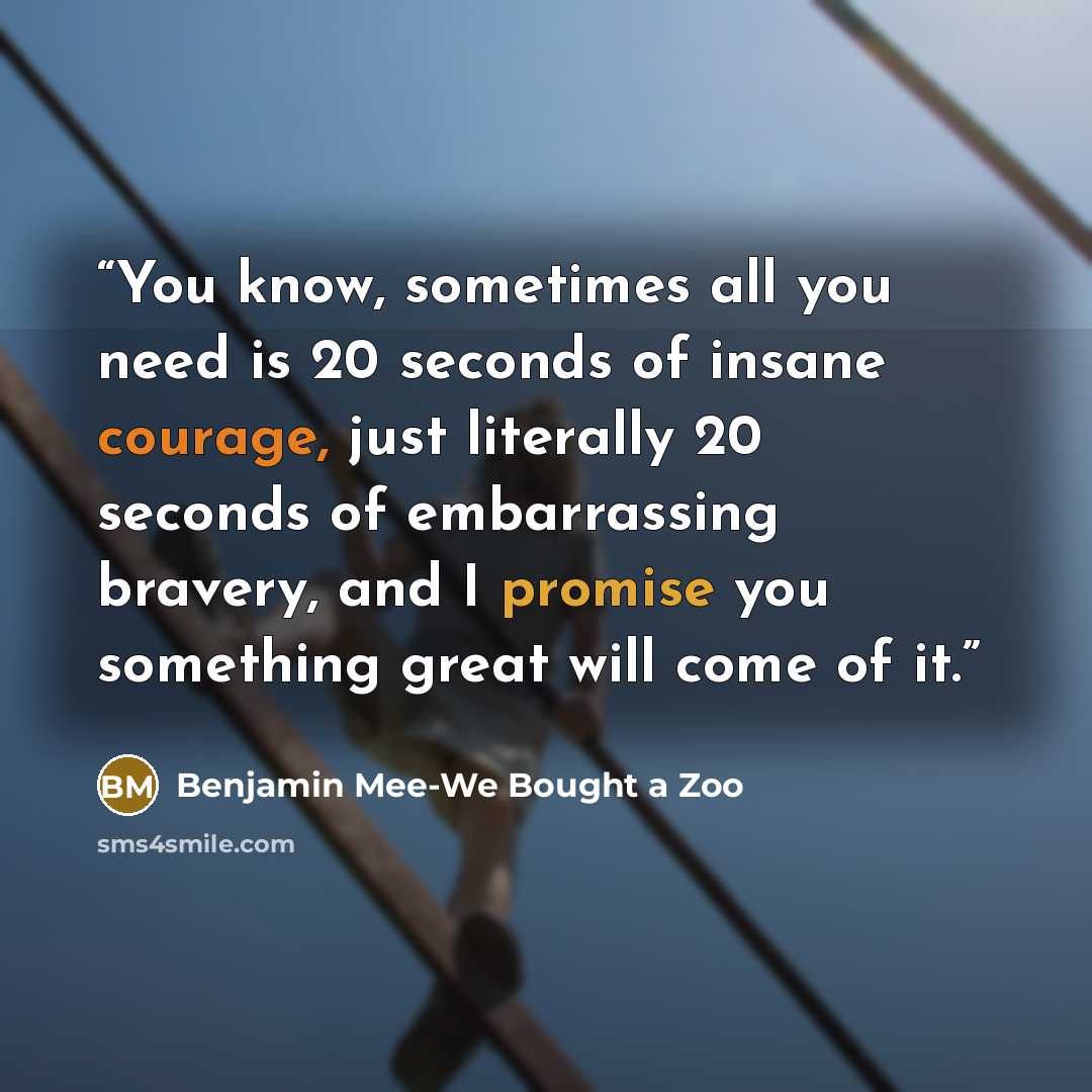 “You know, sometimes all you need is 20 seconds of insane courage, just literally 20 seconds of embarrassing bravery, and I promise you something great will come of it.” quote by Benjamin Mee-We Bought a Zoo