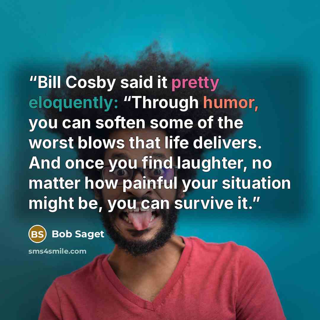 “Bill Cosby said it pretty eloquently: “Through humor, you can soften some of the worst blows that life delivers. And once you find laughter, no matter how painful your situation might be, you can survive it.” quote by Bob Saget