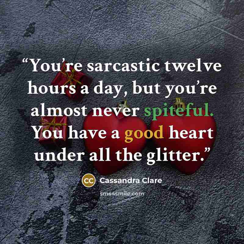 “You’re sarcastic twelve hours a day, but you’re almost never spiteful. You have a good heart under all the glitter.” quote by Cassandra Clare