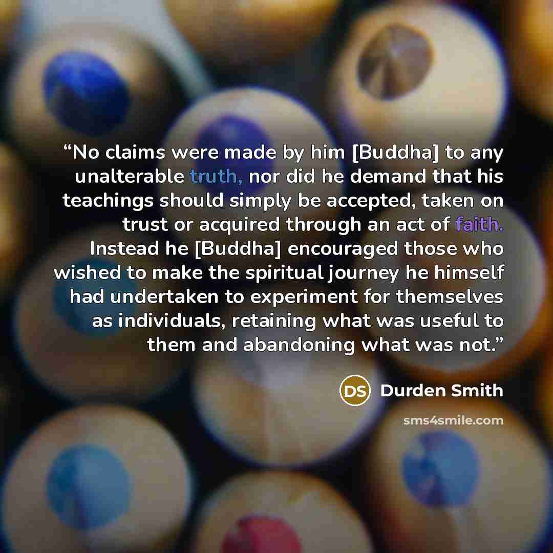 “No claims were made by him [Buddha] to any unalterable truth, nor did he demand that his teachings should simply be accepted, taken on trust or acquired through an act of faith. Instead he [Buddha] encouraged those who wished to make the spiritual journey he himself had undertaken to experiment…” quote by Durden Smith