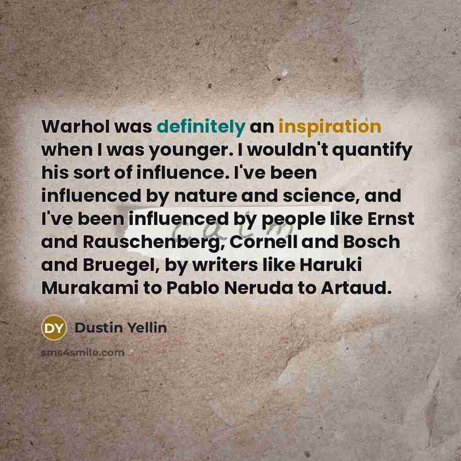 “Warhol was definitely an inspiration when I was younger. I wouldn't quantify his sort of influence. I've been influenced by nature and science, and I've been influenced by people like Ernst and Rauschenberg, Cornell and Bosch and Bruegel, by writers like Haruki Murakami to Pablo Neruda to Artaud.” quote by Dustin Yellin