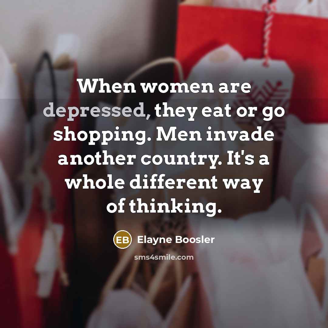 “When women are depressed, they eat or go shopping. Men invade another country. It's a whole different way of thinking.” quote by Elayne Boosler
