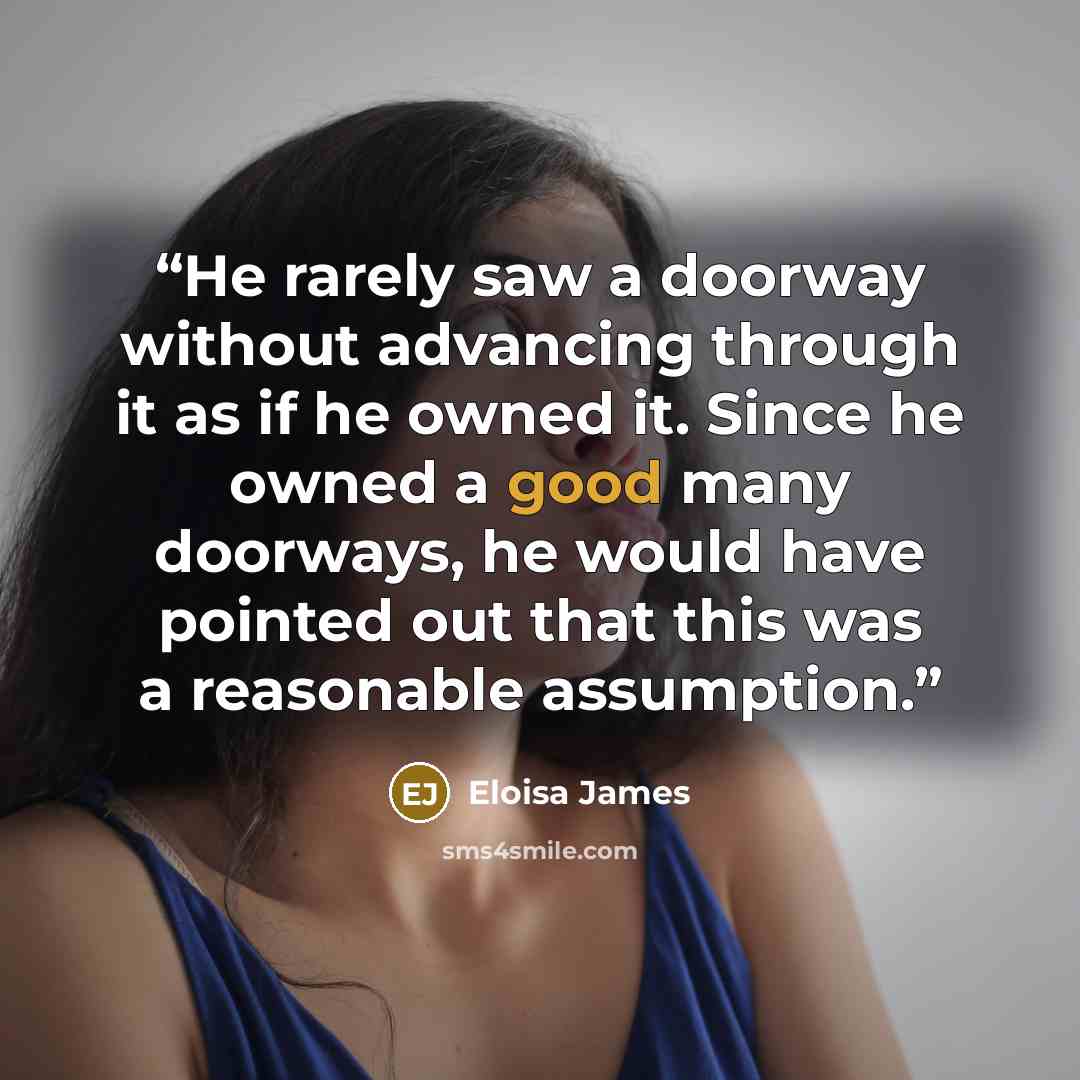 “He rarely saw a doorway without advancing through it as if he owned it. Since he owned a good many doorways, he would have pointed out that this was a reasonable assumption.” quote by Eloisa James