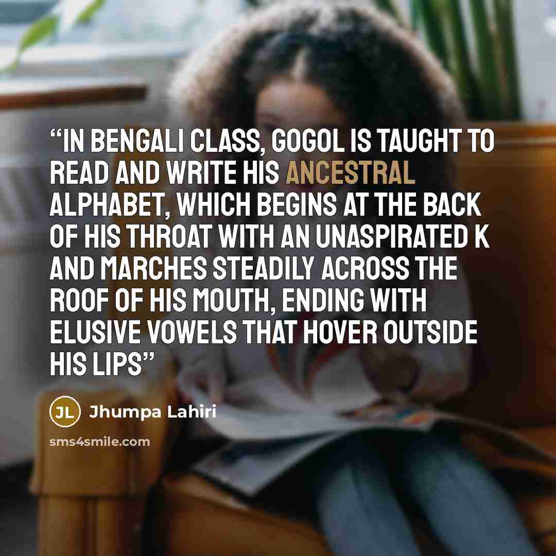 “In Bengali class, Gogol is taught to read and write his ancestral alphabet, which begins at the back of his throat with an unaspirated K and marches steadily across the roof of his mouth, ending with elusive vowels that hover outside his lips” quote by Jhumpa Lahiri