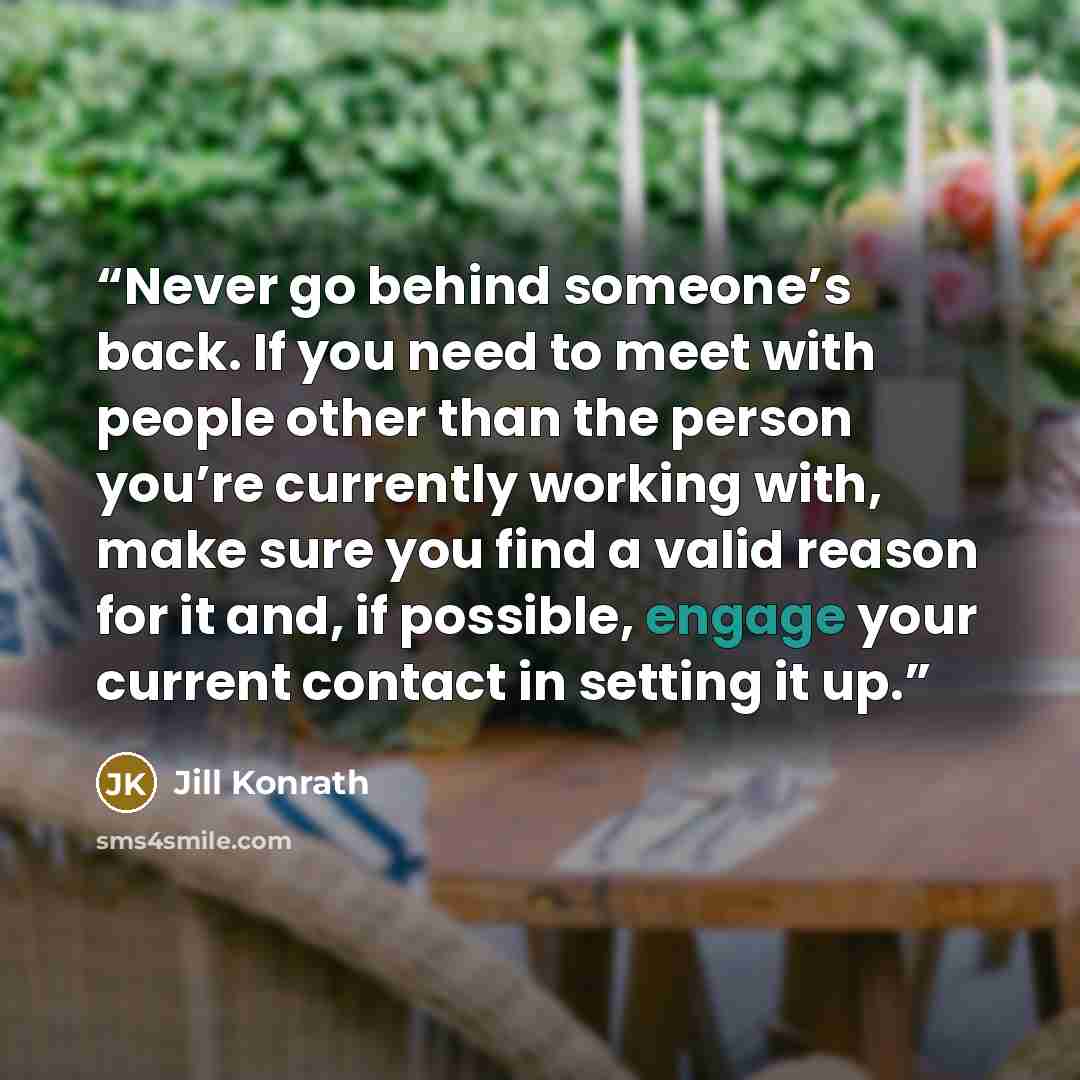 “Never go behind someone’s back. If you need to meet with people other than the person you’re currently working with, make sure you find a valid reason for it and, if possible, engage your current contact in setting it up.” quote by Jill Konrath