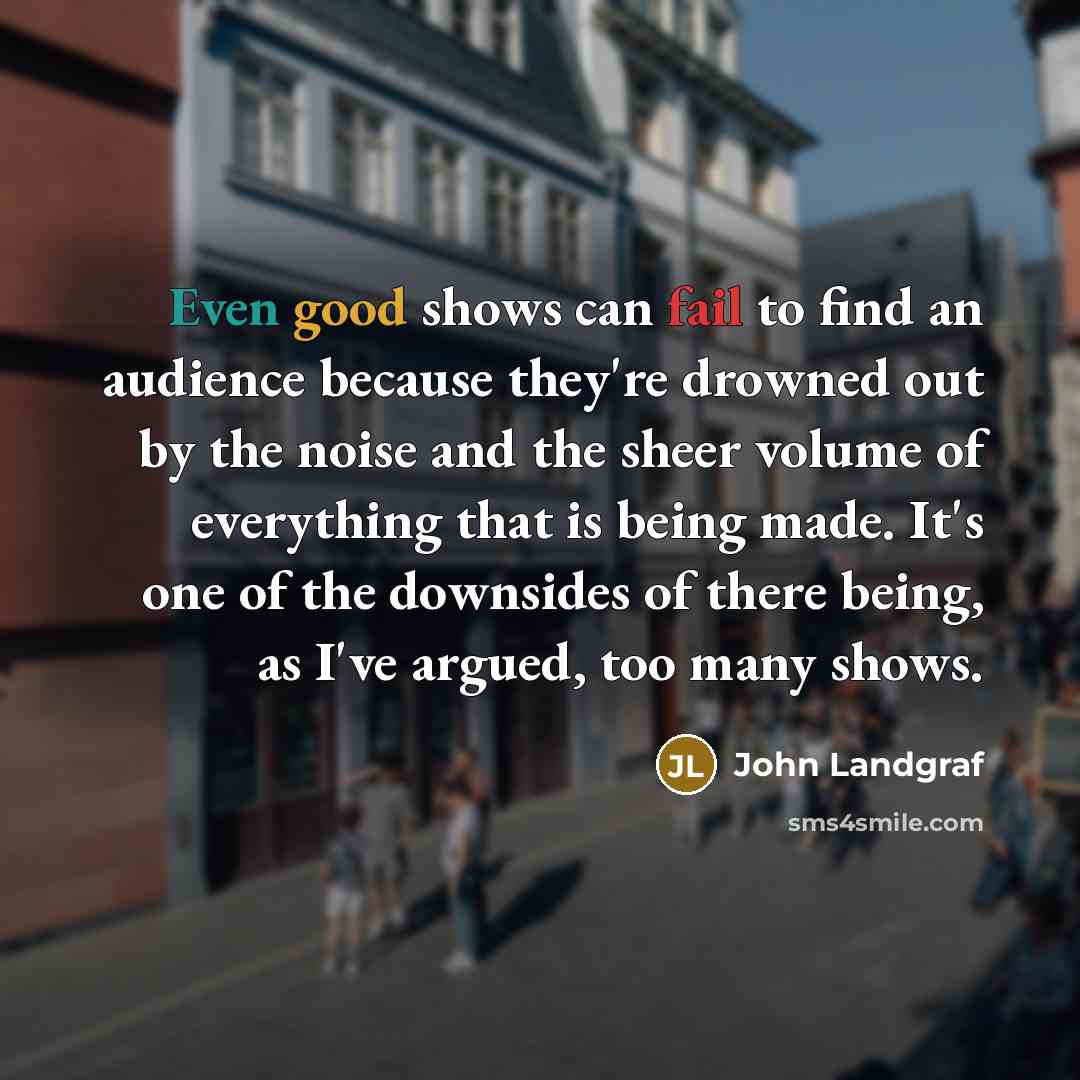 “Even good shows can fail to find an audience because they're drowned out by the noise and the sheer volume of everything that is being made. It's one of the downsides of there being, as I've argued, too many shows.” quote by John Landgraf
