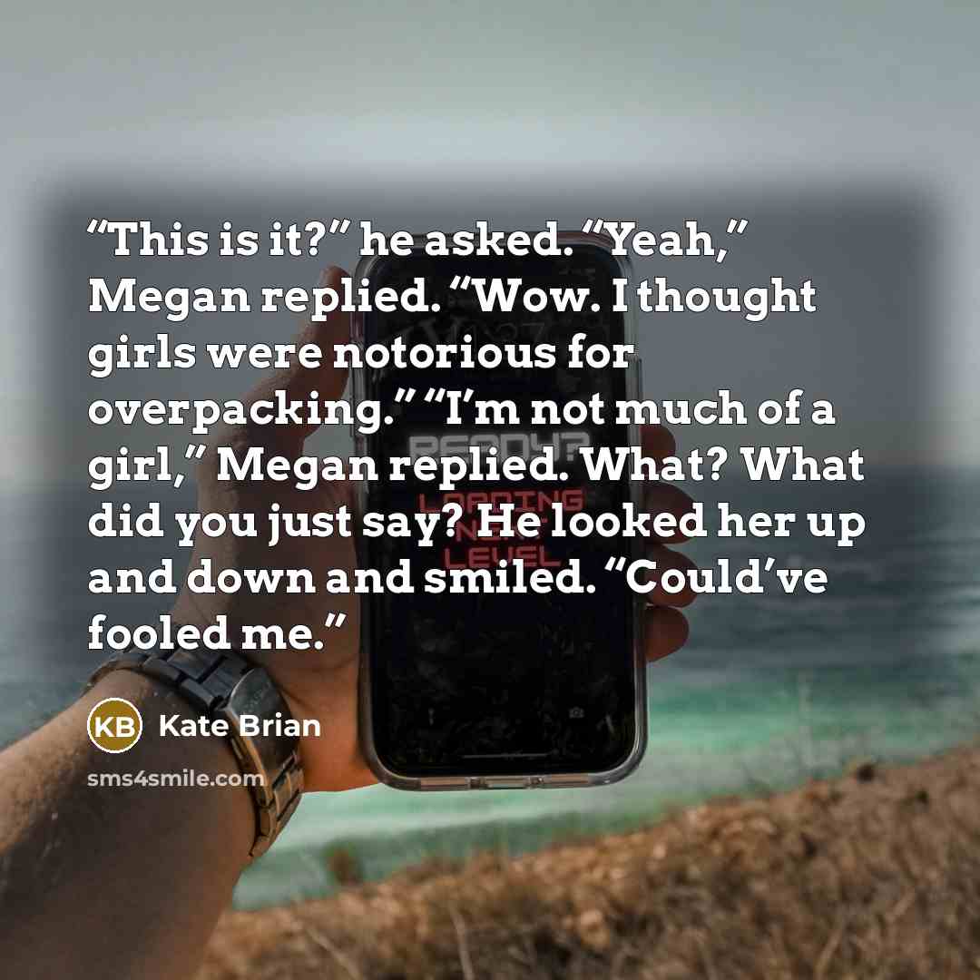 “This is it?” he asked. “Yeah,” Megan replied. “Wow. I thought girls were notorious for overpacking.” “I’m not much of a girl,” Megan replied. What? What did you just say? He looked her up and down and smiled. “Could’ve fooled me.” quote by Kate Brian