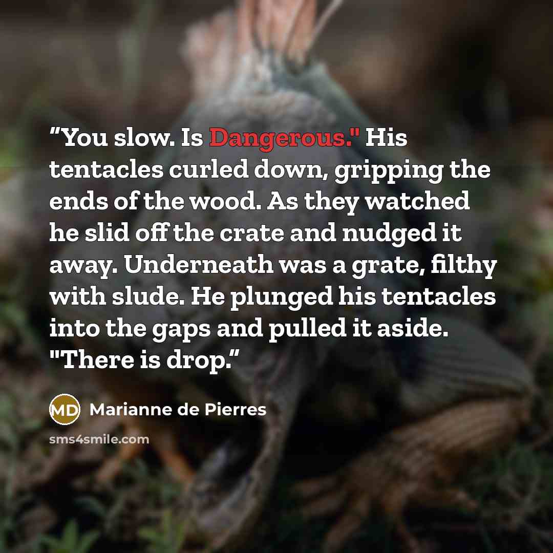 “You slow. Is Dangerous." His tentacles curled down, gripping the ends of the wood. As they watched he slid off the crate and nudged it away. Underneath was a grate, filthy with slude. He plunged his tentacles into the gaps and pulled it aside. "There is drop.” quote by Marianne de Pierres