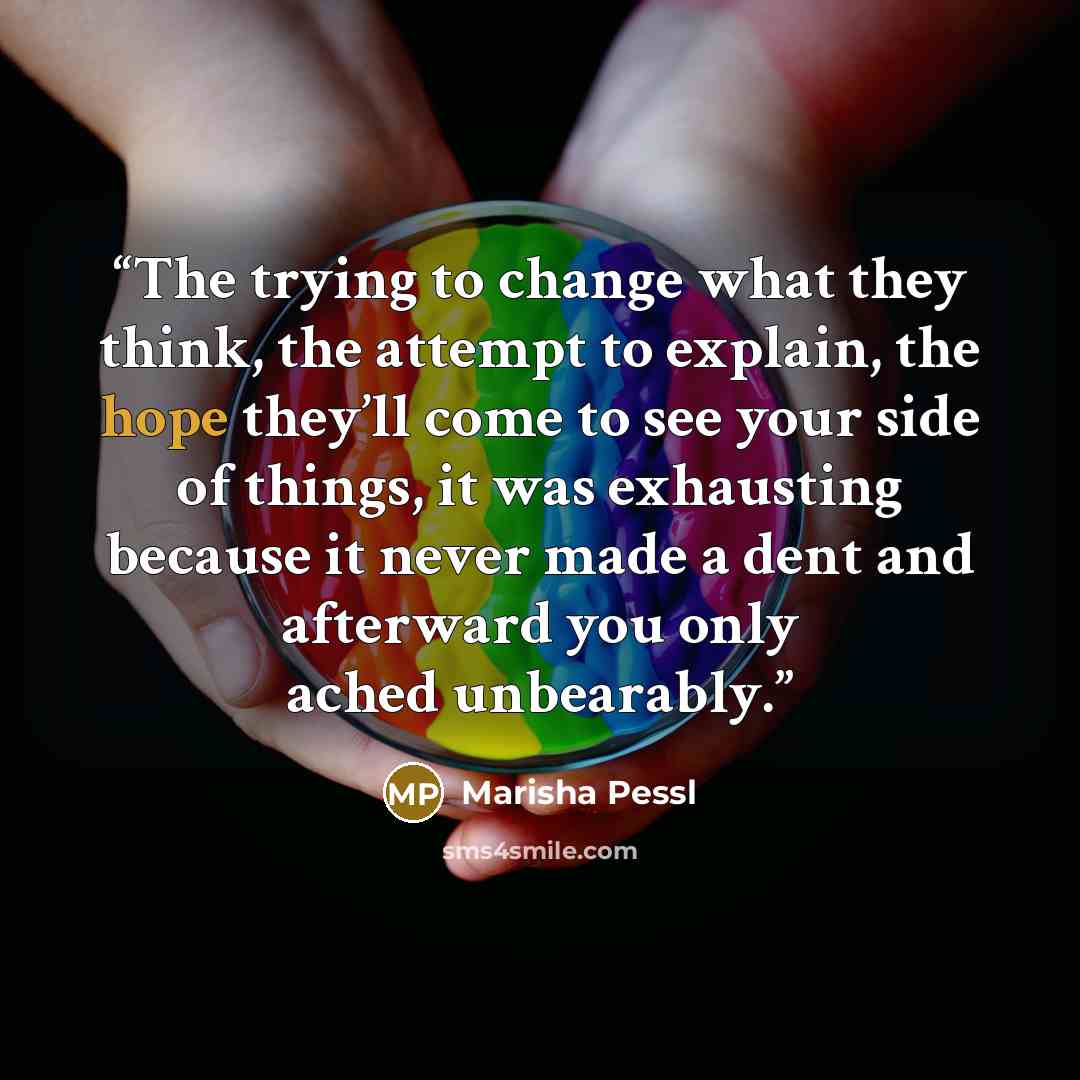 “The trying to change what they think, the attempt to explain, the hope they’ll come to see your side of things, it was exhausting because it never made a dent and afterward you only ached unbearably.” quote by Marisha Pessl