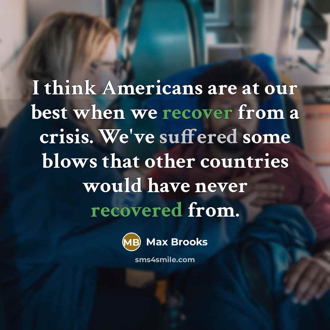 “I think Americans are at our best when we recover from a crisis. We've suffered some blows that other countries would have never recovered from.” quote by Max Brooks