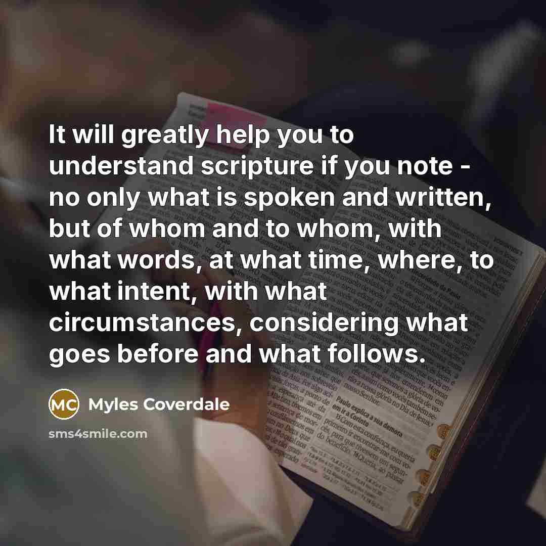 “It will greatly help you to understand scripture if you note - no only what is spoken and written, but of whom and to whom, with what words, at what time, where, to what intent, with what circumstances, considering what goes before and what follows.” quote by Myles Coverdale