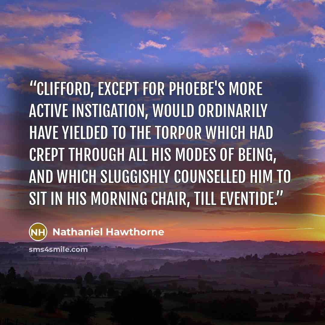 “Clifford, except for Phoebe's more active instigation, would ordinarily have yielded to the torpor which had crept through all his modes of being, and which sluggishly counselled him to sit in his morning chair, till eventide.” quote by Nathaniel Hawthorne