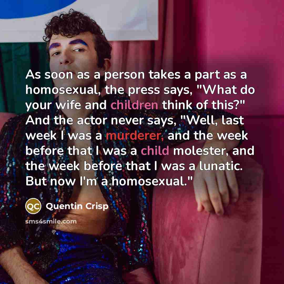 “As soon as a person takes a part as a homosexual, the press says, "What do your wife and children think of this?" And the actor never says, "Well, last week I was a murderer, and the week before that I was a child molester, and the week before that I was a lunatic. But now I'm a homosexual."” quote by Quentin Crisp