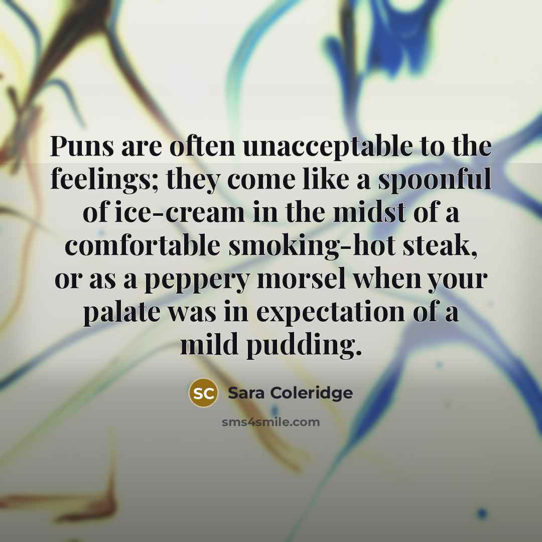 “Puns are often unacceptable to the feelings; they come like a spoonful of ice-cream in the midst of a comfortable smoking-hot steak, or as a peppery morsel when your palate was in expectation of a mild pudding.” quote by Sara Coleridge