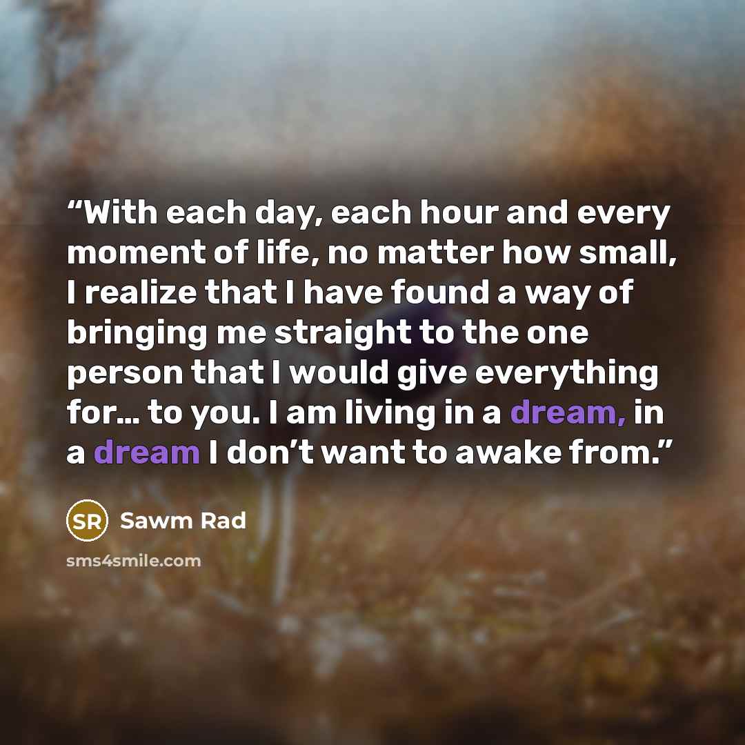 “With each day, each hour and every moment of life, no matter how small, I realize that I have found a way of bringing me straight to the one person that I would give everything for… to you. I am living in a dream, in a dream I don’t want to awake from.” quote by Sawm Rad