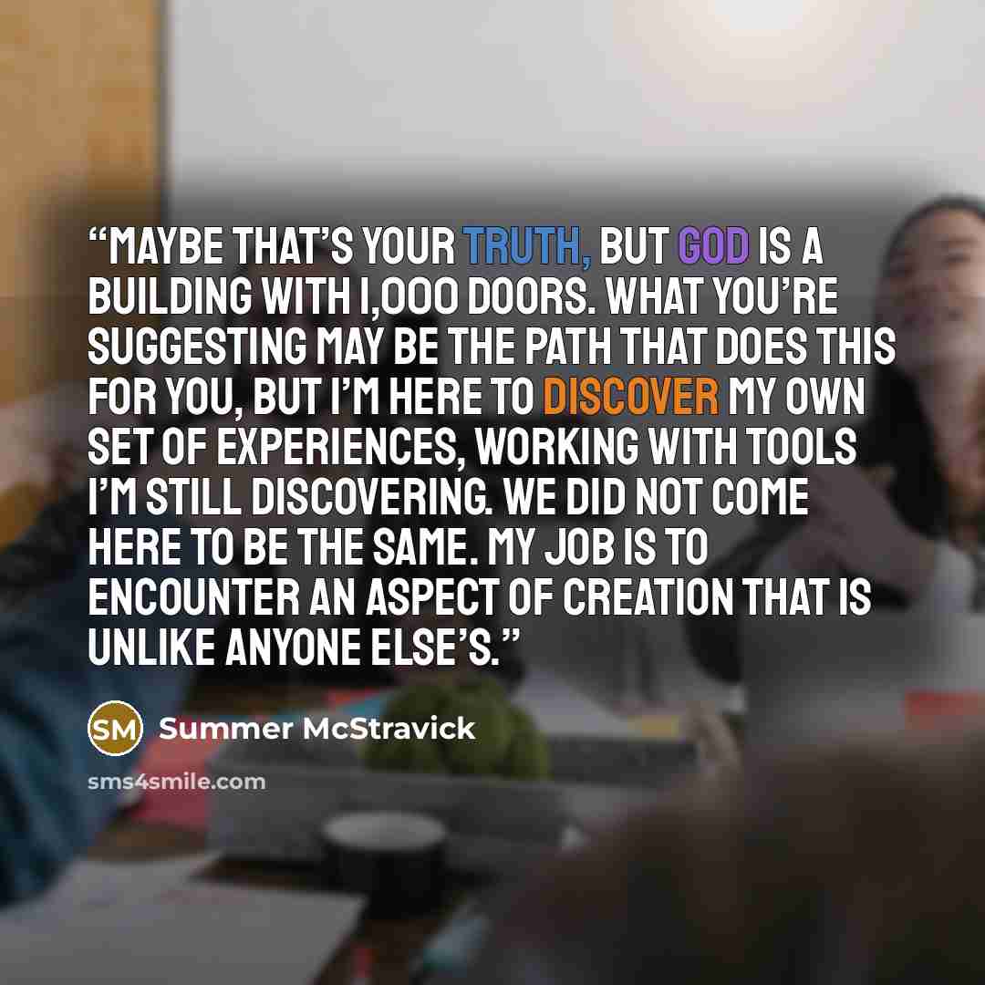“Maybe that’s your truth, but God is a building with 1,000 doors. What you’re suggesting may be the path that does this for you, but I’m here to discover my own set of experiences, working with tools I’m still discovering. We did not come here to be the same. My job is to encounter an aspect of…” quote by Summer McStravick
