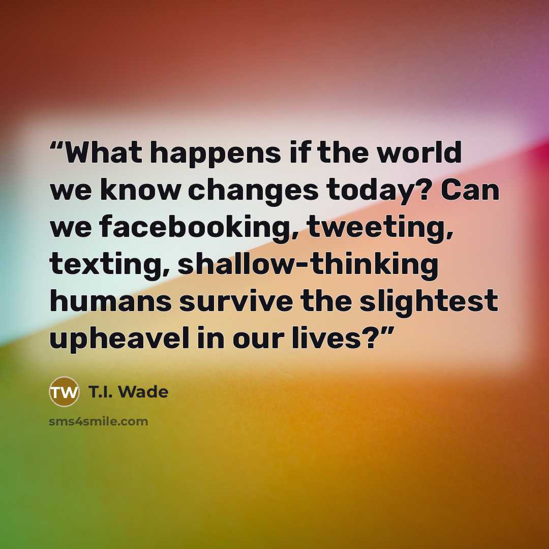 “What happens if the world we know changes today? Can we facebooking, tweeting, texting, shallow-thinking humans survive the slightest upheavel in our lives?” quote by T.I. Wade