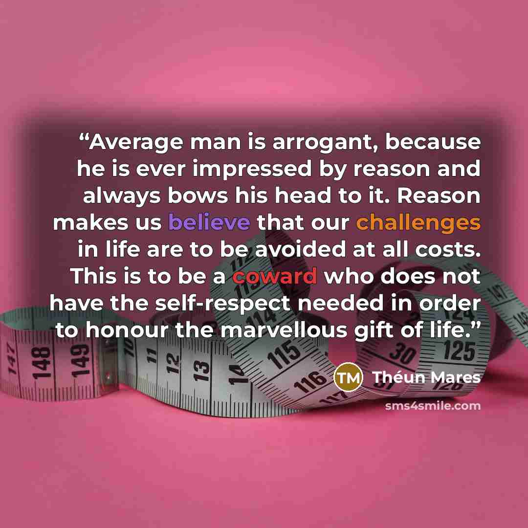“Average man is arrogant, because he is ever impressed by reason and always bows his head to it. Reason makes us believe that our challenges in life are to be avoided at all costs. This is to be a coward who does not have the self-respect needed in order to honour the marvellous gift of life.” quote by Théun Mares