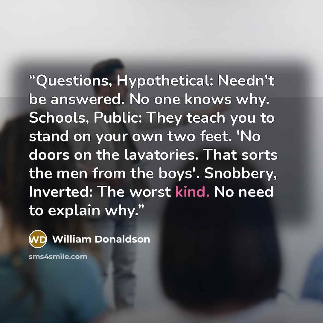 “Questions, Hypothetical: Needn't be answered. No one knows why. Schools, Public: They teach you to stand on your own two feet. 'No doors on the lavatories. That sorts the men from the boys'. Snobbery, Inverted: The worst kind. No need to explain why.” quote by William Donaldson