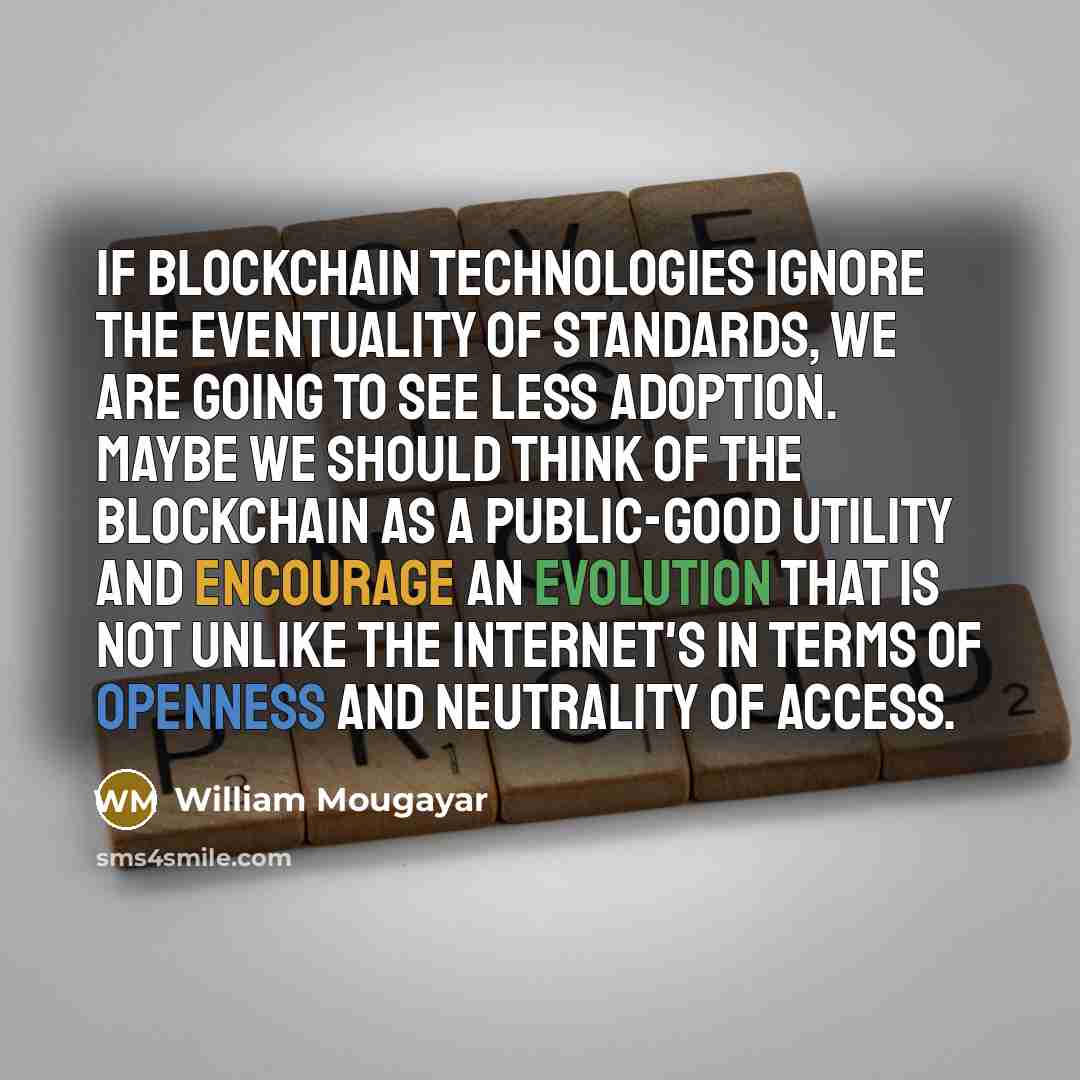 “If blockchain technologies ignore the eventuality of standards, we are going to see less adoption. Maybe we should think of the blockchain as a public-good utility and encourage an evolution that is not unlike the Internet's in terms of openness and neutrality of access.” quote by William Mougayar