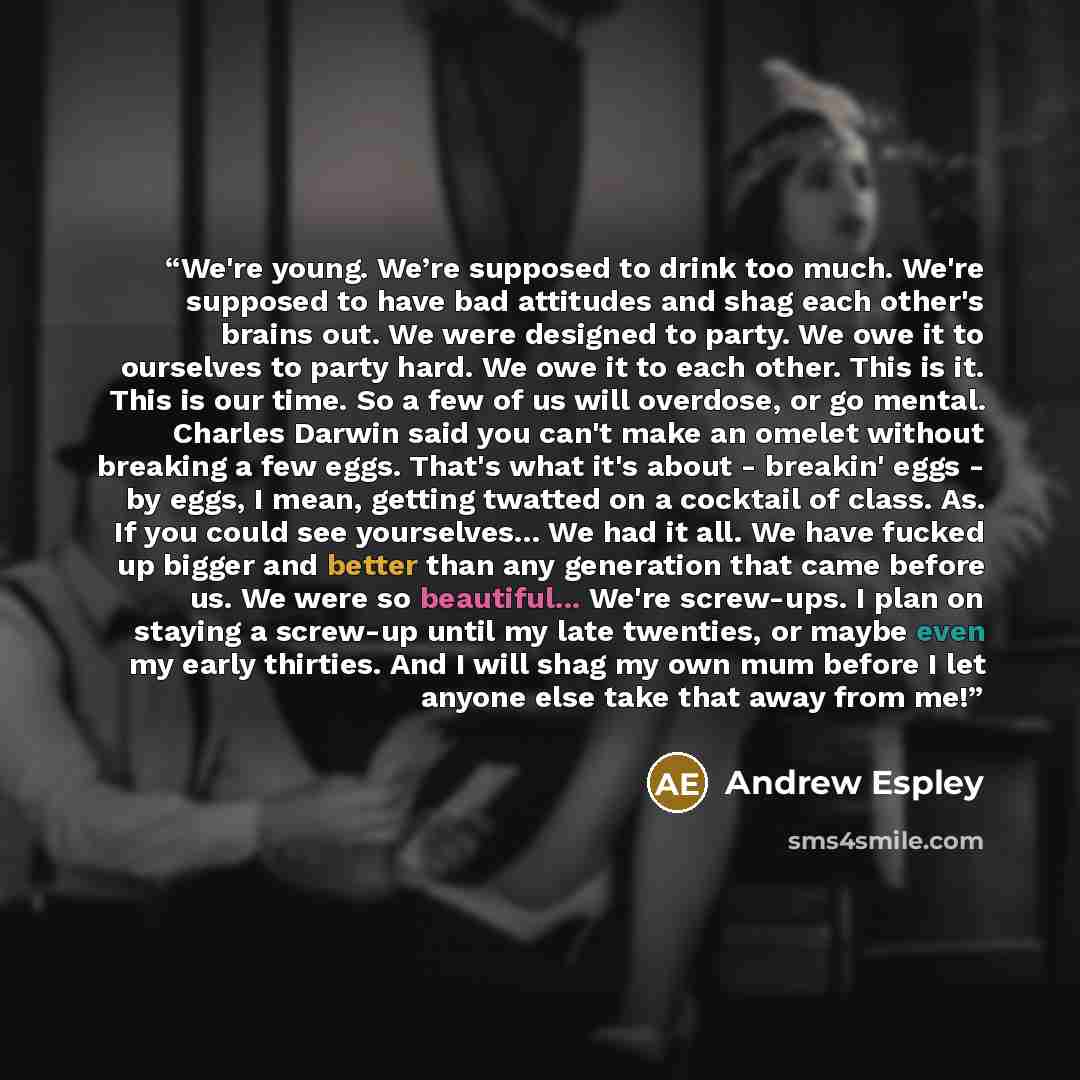 “We're young. We’re supposed to drink too much. We're supposed to have bad attitudes and shag each other's brains out. We were designed to party. We owe it to ourselves to party hard. We owe it to each other. This is it. This is our time. So a few of us will overdose, or go mental. Charles Darwin…” quote by Andrew Espley