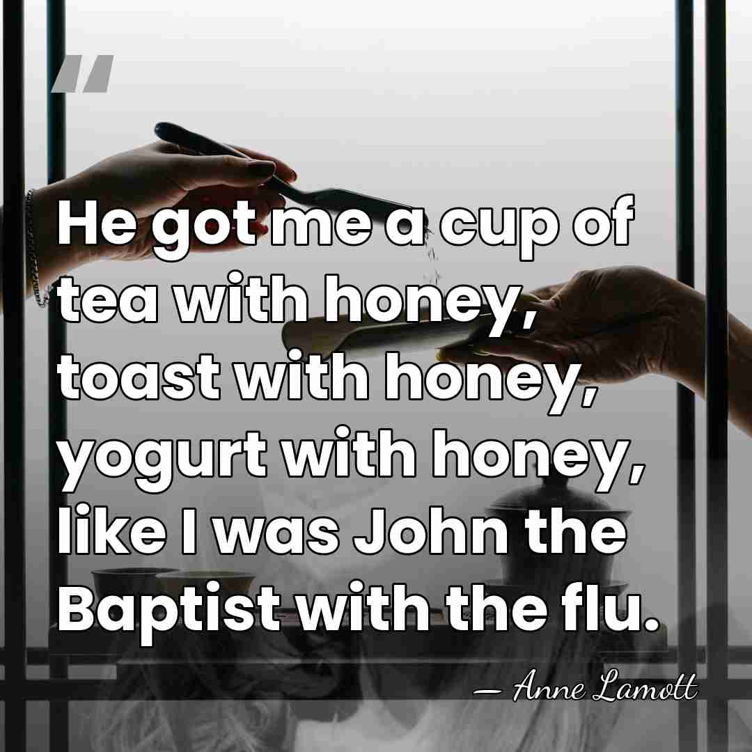 He got me a cup of tea with honey, toast with honey,&hellip; - Anne Lamott