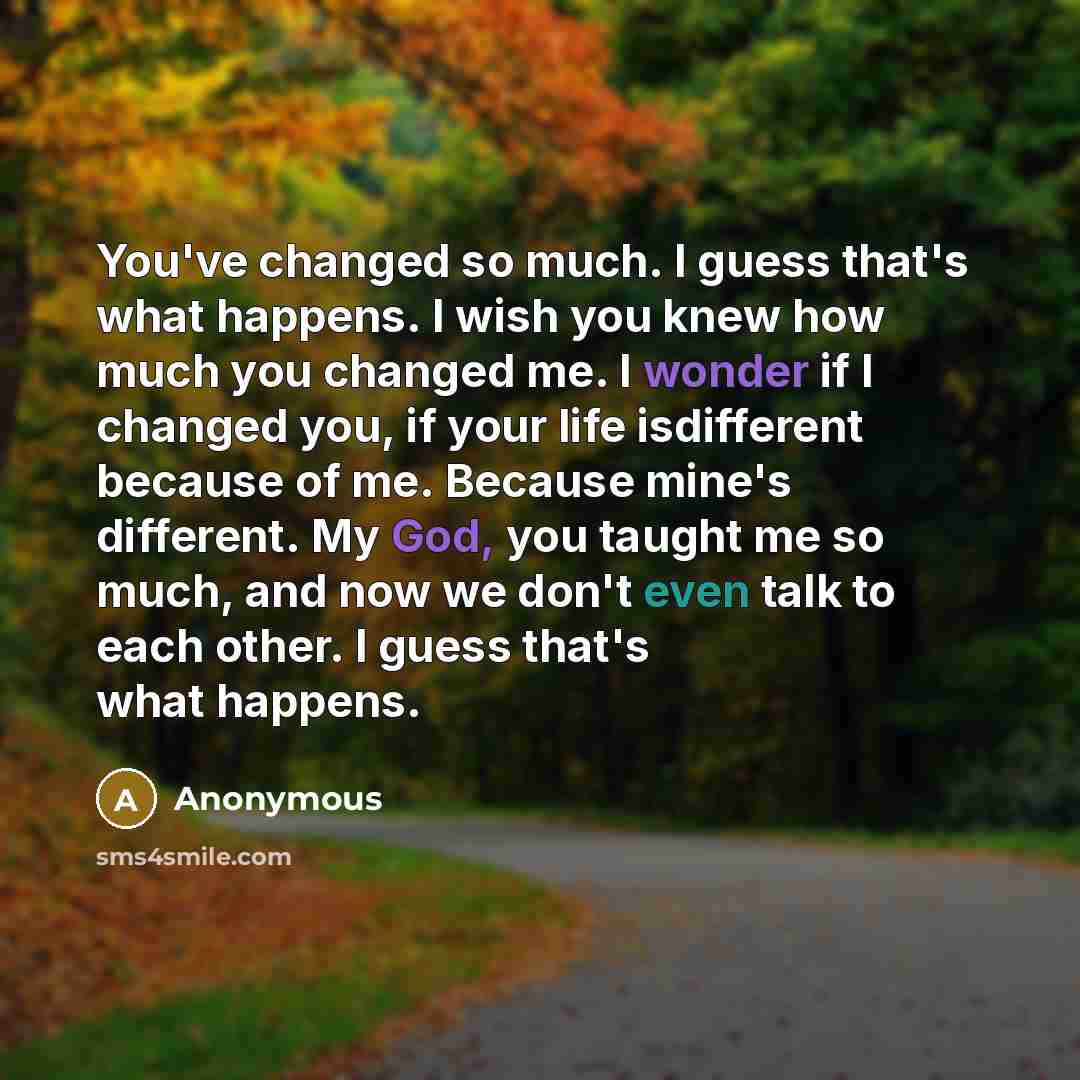 “You've changed so much. I guess that's what happens. I wish you knew how much you changed me. I wonder if I changed you, if your life isdifferent because of me. Because mine's different. My God, you taught me so much, and now we don't even talk to each other. I guess that's what happens.” quote by Anonymous