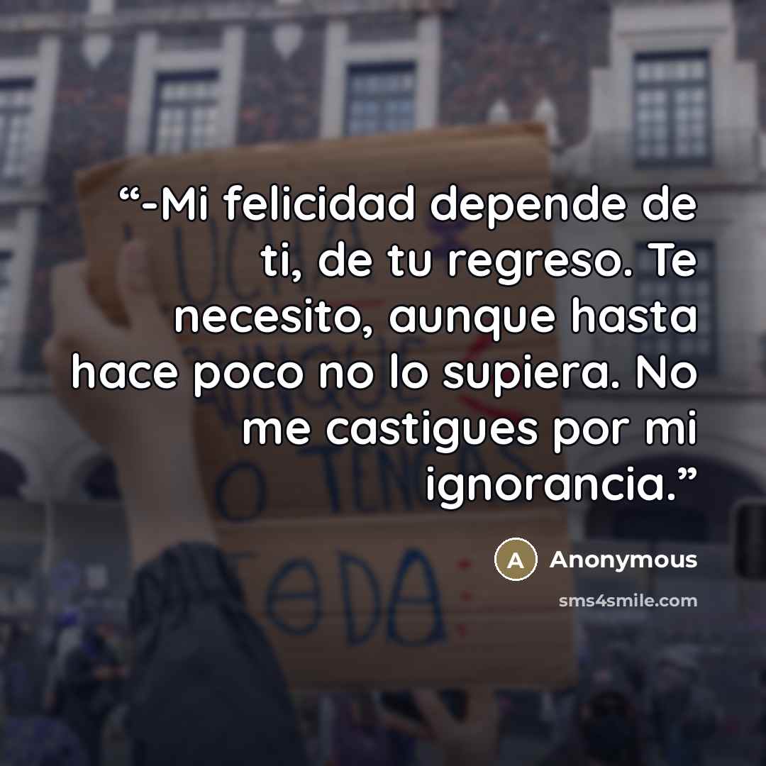 “-Mi felicidad depende de ti, de tu regreso. Te necesito, aunque hasta hace poco no lo supiera. No me castigues por mi ignorancia.” quote by Anonymous