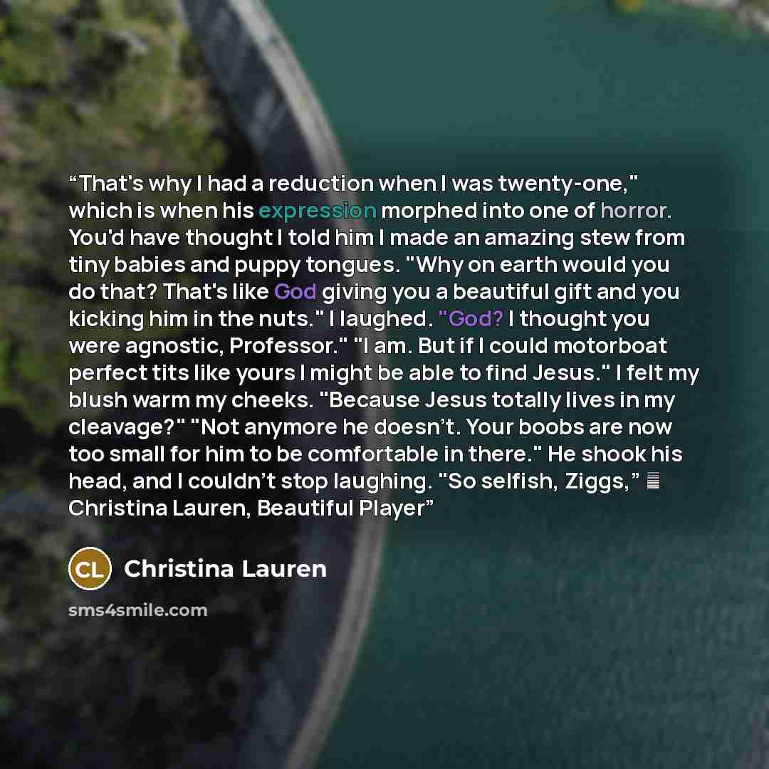 “That's why I had a reduction when I was twenty-one," which is when his expression morphed into one of horror. You'd have thought I told him I made an amazing stew from tiny babies and puppy tongues. "Why on earth would you do that? That's like God giving you a beautiful gift and you kicking him in…” quote by Christina Lauren