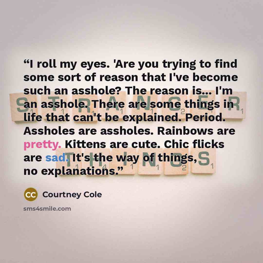 “I roll my eyes. 'Are you trying to find some sort of reason that I've become such an asshole? The reason is... I'm an asshole. There are some things in life that can't be explained. Period. Assholes are assholes. Rainbows are pretty. Kittens are cute. Chic flicks are sad. It's the way of things…” quote by Courtney Cole