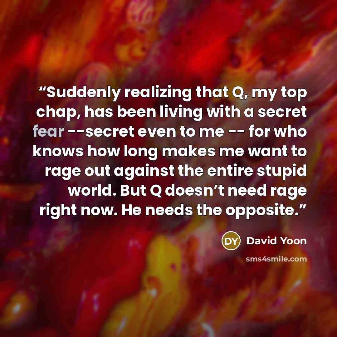 “Suddenly realizing that Q, my top chap, has been living with a secret fear --secret even to me -- for who knows how long makes me want to rage out against the entire stupid world. But Q doesn’t need rage right now. He needs the opposite.” quote by David Yoon