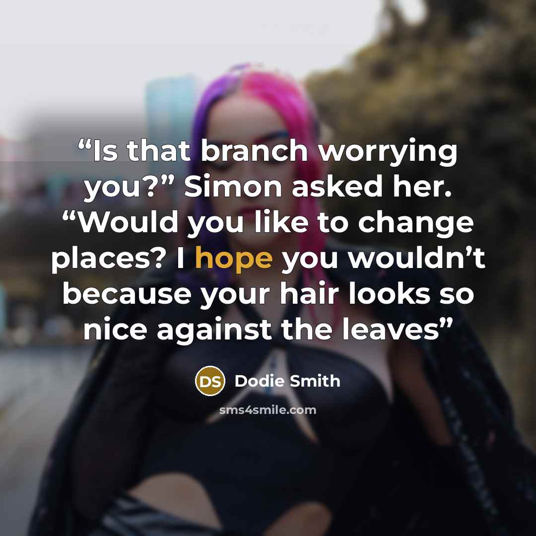 “Is that branch worrying you?” Simon asked her. “Would you like to change places? I hope you wouldn’t because your hair looks so nice against the leaves” quote by Dodie Smith