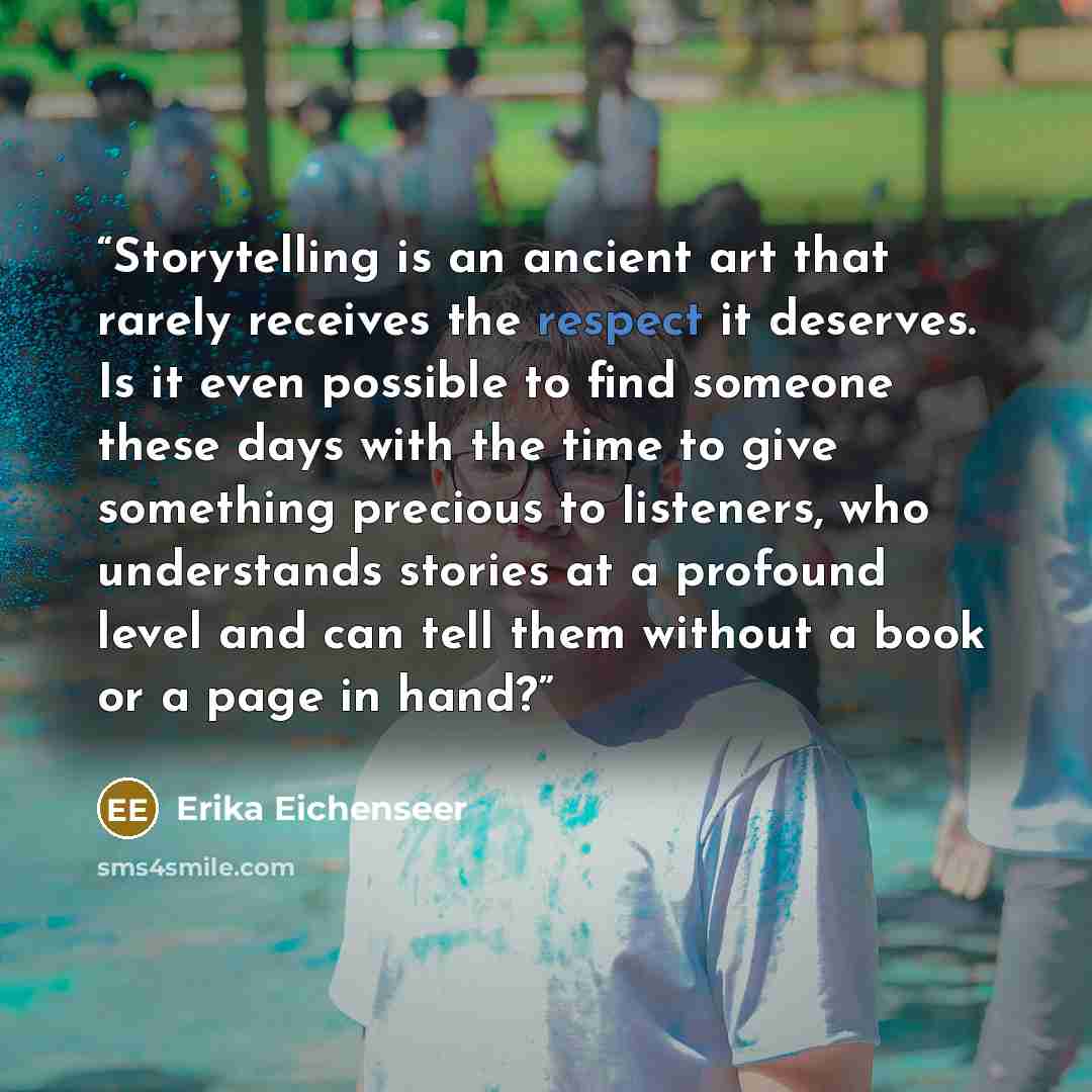 “Storytelling is an ancient art that rarely receives the respect it deserves. Is it even possible to find someone these days with the time to give something precious to listeners, who understands stories at a profound level and can tell them without a book or a page in hand?” quote by Erika Eichenseer