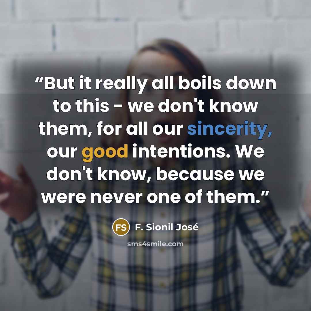 “But it really all boils down to this - we don't know them, for all our sincerity, our good intentions. We don't know, because we were never one of them.” quote by F. Sionil José