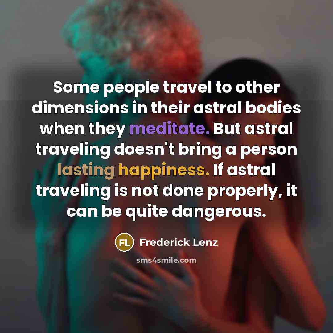 “Some people travel to other dimensions in their astral bodies when they meditate. But astral traveling doesn't bring a person lasting happiness. If astral traveling is not done properly, it can be quite dangerous.” quote by Frederick Lenz