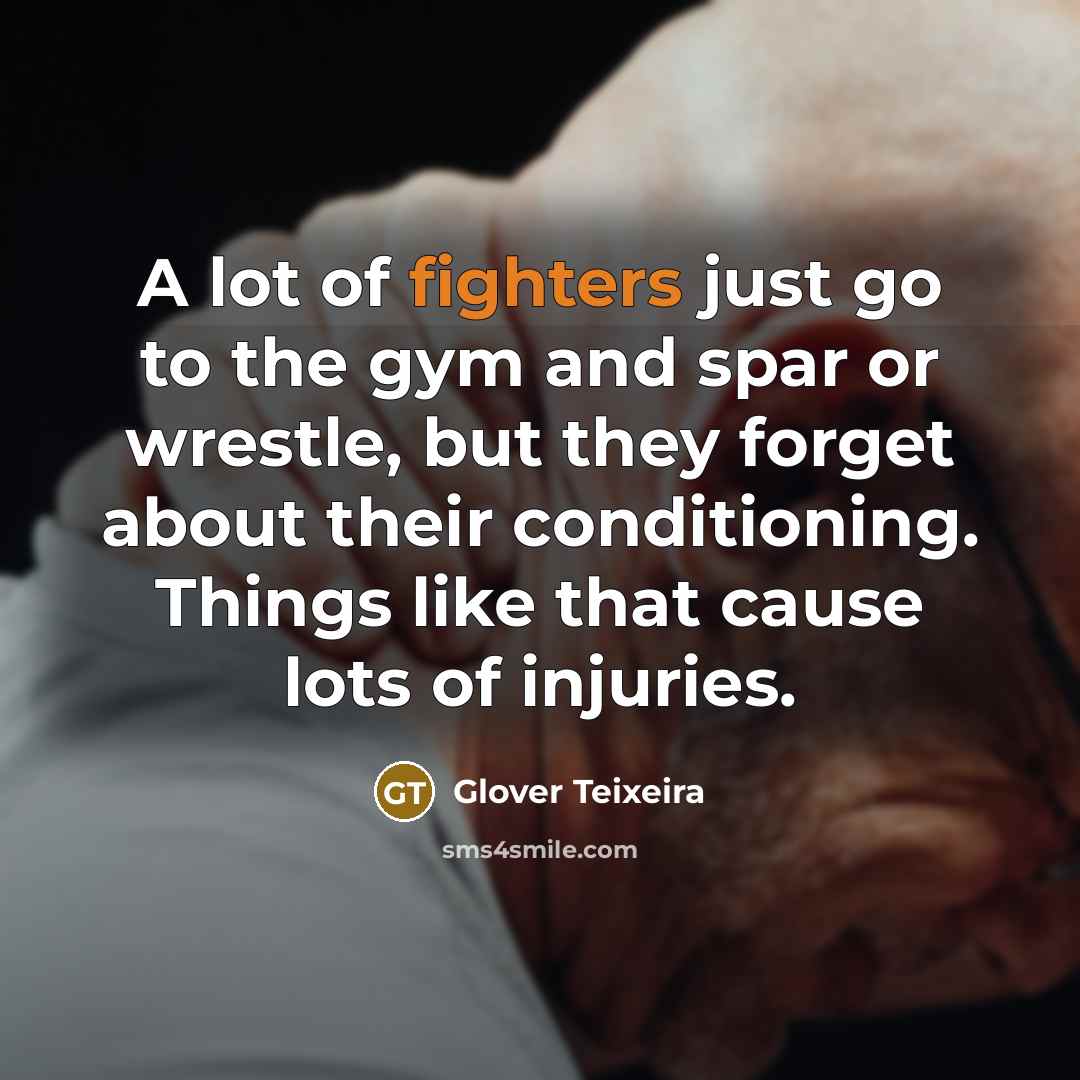 “A lot of fighters just go to the gym and spar or wrestle, but they forget about their conditioning. Things like that cause lots of injuries.” quote by Glover Teixeira