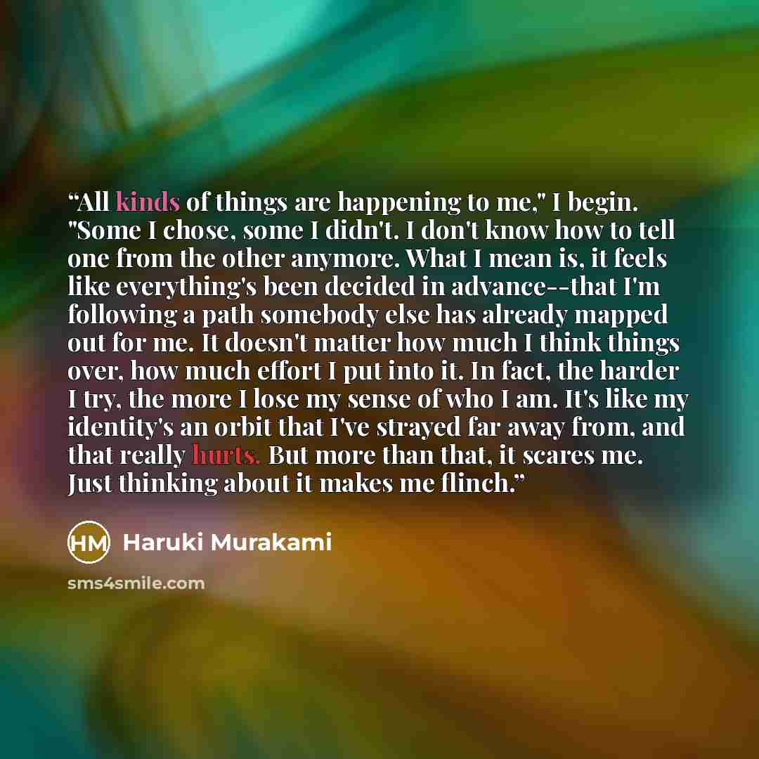 “All kinds of things are happening to me," I begin. "Some I chose, some I didn't. I don't know how to tell one from the other anymore. What I mean is, it feels like everything's been decided in advance--that I'm following a path somebody else has already mapped out for me. It doesn't matter how…” quote by Haruki Murakami