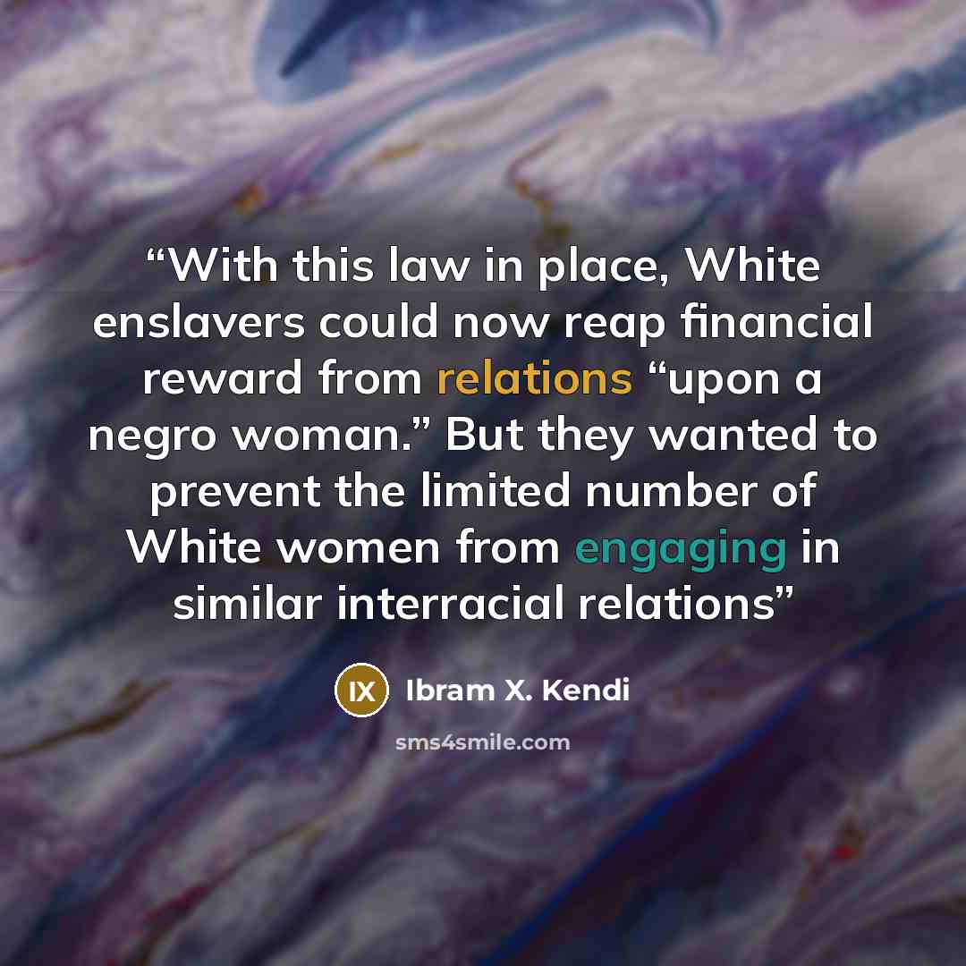 “With this law in place, White enslavers could now reap financial reward from relations “upon a negro woman.” But they wanted to prevent the limited number of White women from engaging in similar interracial relations” quote by Ibram X. Kendi