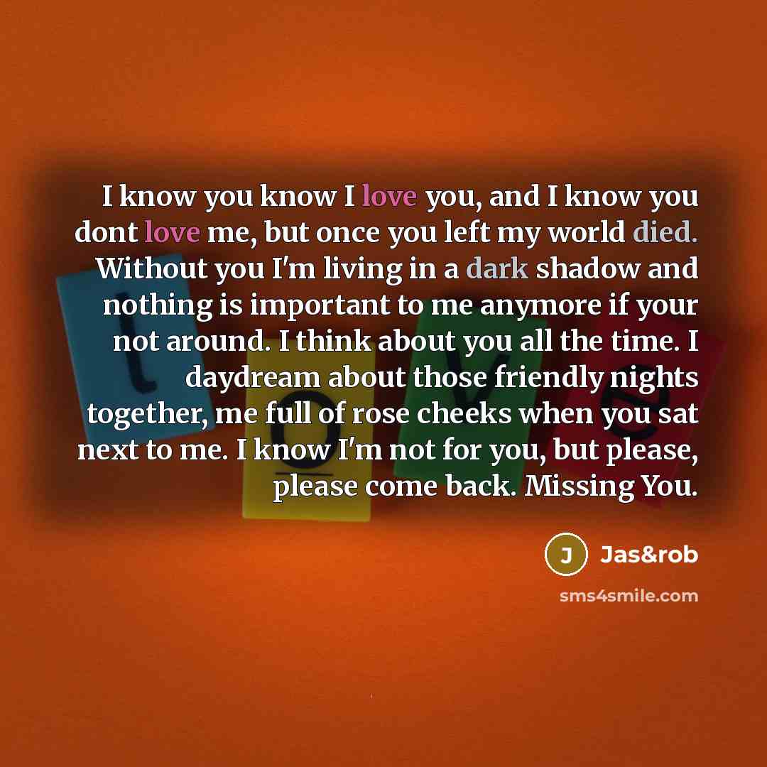 “I know you know I love you, and I know you dont love me, but once you left my world died. Without you I'm living in a dark shadow and nothing is important to me anymore if your not around. I think about you all the time. I daydream about those friendly nights together, me full of rose cheeks when…” quote by Jas&rob