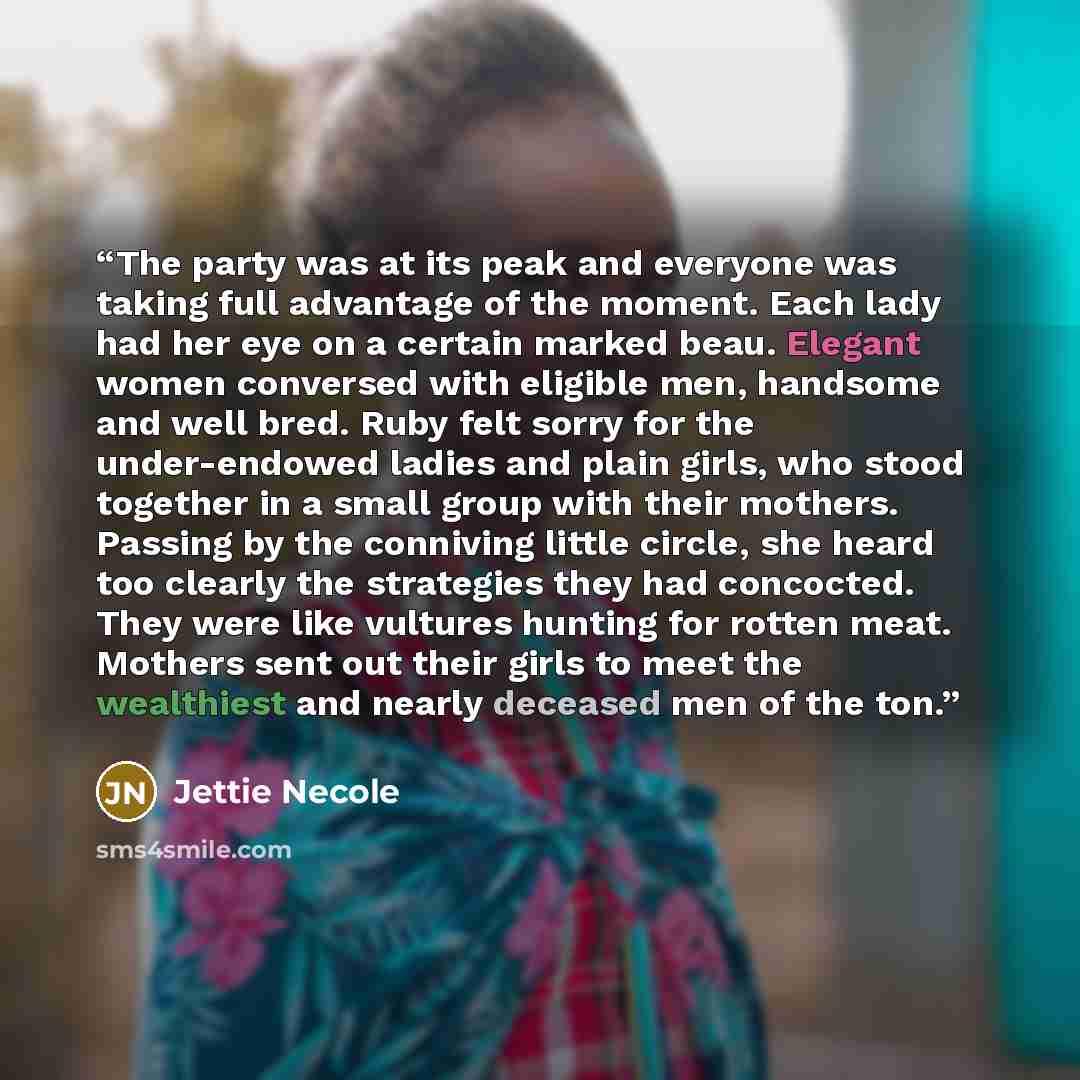 “The party was at its peak and everyone was taking full advantage of the moment. Each lady had her eye on a certain marked beau. Elegant women conversed with eligible men, handsome and well bred. Ruby felt sorry for the under-endowed ladies and plain girls, who stood together in a small group with…” quote by Jettie Necole